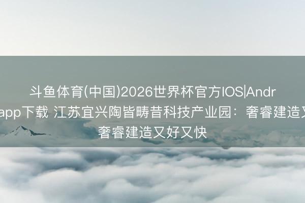 斗鱼体育(中国)2026世界杯官方IOS|Android手机app下载 江苏宜兴陶皆畴昔科技产业园：奢睿建造又好又快