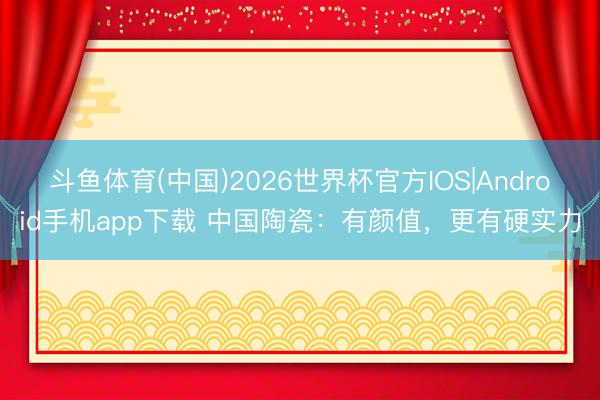 斗鱼体育(中国)2026世界杯官方IOS|Android手机app下载 中国陶瓷：有颜值，更有硬实力