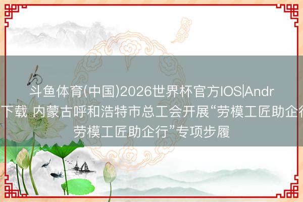 斗鱼体育(中国)2026世界杯官方IOS|Android手机app下载 内蒙古呼和浩特市总工会开展“劳模工匠助企行”专项步履