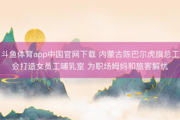 斗鱼体育app中国官网下载 内蒙古陈巴尔虎旗总工会打造女员工哺乳室 为职场姆妈和旅客解忧