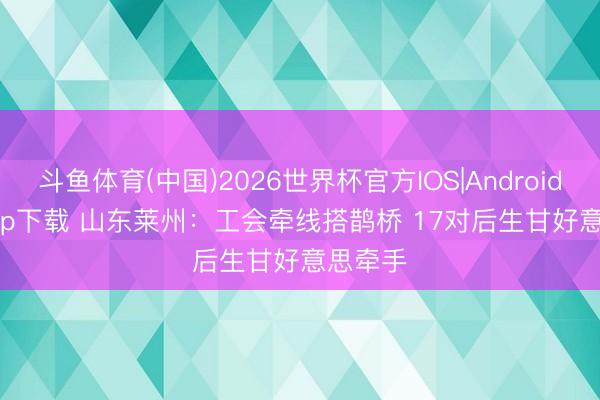 斗鱼体育(中国)2026世界杯官方IOS|Android手机app下载 山东莱州：工会牵线搭鹊桥 17对后生甘好意思牵手