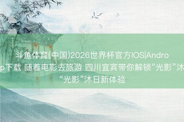 斗鱼体育(中国)2026世界杯官方IOS|Android手机app下载 随着电影去旅游 四川宜宾带你解锁“光影”沐日新体验