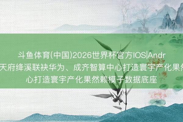 斗鱼体育(中国)2026世界杯官方IOS|Android手机app下载 天府绛溪联袂华为、成齐智算中心打造寰宇产化果然赖模子数据底座