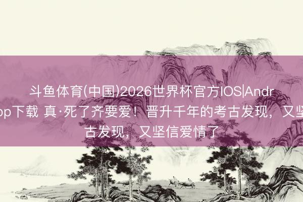 斗鱼体育(中国)2026世界杯官方IOS|Android手机app下载 真·死了齐要爱！晋升千年的考古发现，又坚信爱情了