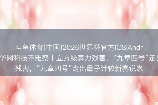 斗鱼体育(中国)2026世界杯官方IOS|Android手机app下载 新华网科技不雅察丨立方级算力残害，“九章四号”走出量子计较新赛说念