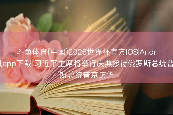 斗鱼体育(中国)2026世界杯官方IOS|Android手机app下载 习近平主席将举行庆典接待俄罗斯总统普京访华