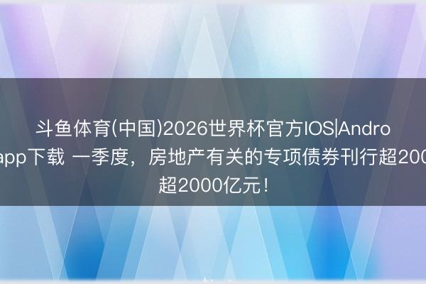斗鱼体育(中国)2026世界杯官方IOS|Android手机app下载 一季度,房地产有关的专项债券刊行超2000亿元!