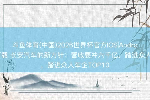 斗鱼体育(中国)2026世界杯官方IOS|Android手机app下载 长安汽车的新方针：营收要冲六千亿，踏进众人车企TOP10