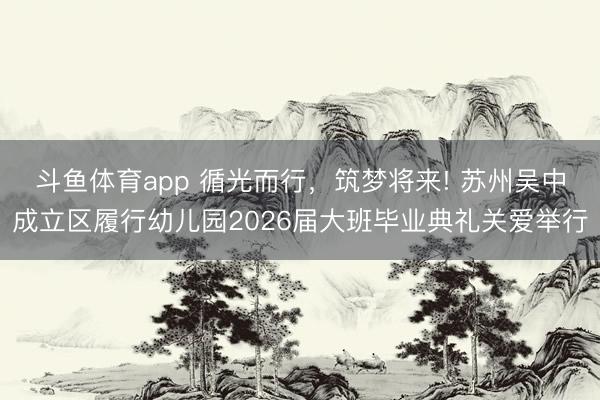 斗鱼体育app 循光而行，筑梦将来! 苏州吴中成立区履行幼儿园2026届大班毕业典礼关爱举行