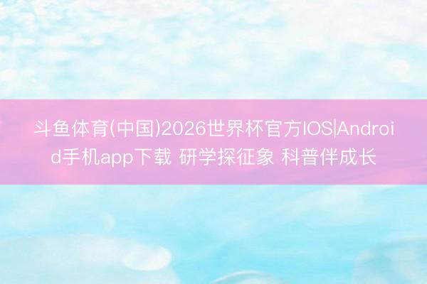 斗鱼体育(中国)2026世界杯官方IOS|Android手机app下载 研学探征象 科普伴成长