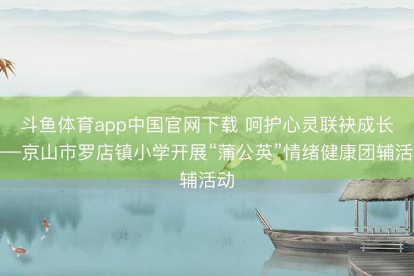 斗鱼体育app中国官网下载 呵护心灵联袂成长——京山市罗店镇小学开展“蒲公英”情绪健康团辅活动