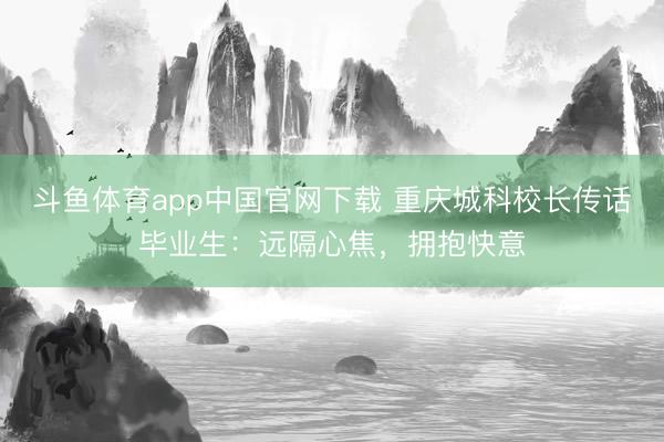 斗鱼体育app中国官网下载 重庆城科校长传话毕业生：远隔心焦，拥抱快意