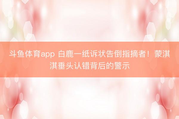斗鱼体育app 白鹿一纸诉状告倒指摘者！蒙淇淇垂头认错背后的警示