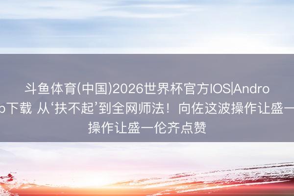 斗鱼体育(中国)2026世界杯官方IOS|Android手机app下载 从‘扶不起’到全网师法！向佐这波操作让盛一伦齐点赞