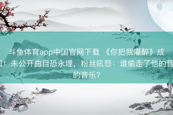 斗鱼体育app中国官网下载 《你把我灌醉》成绝唱！未公开曲目恐永埋，粉丝吼怒：谁偷走了他的音乐？