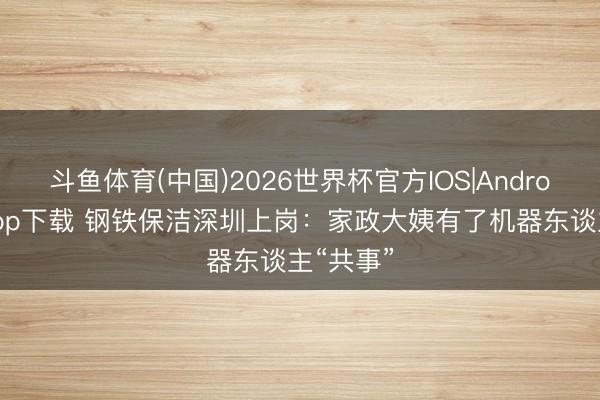斗鱼体育(中国)2026世界杯官方IOS|Android手机app下载 钢铁保洁深圳上岗：家政大姨有了机器东谈主“共事”