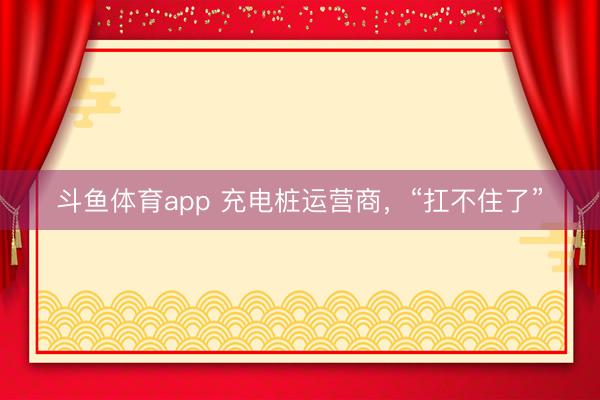 斗鱼体育app 充电桩运营商，“扛不住了”