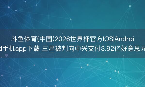 斗鱼体育(中国)2026世界杯官方IOS|Android手机app下载 三星被判向中兴支付3.92亿好意思元