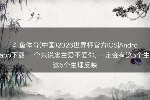 斗鱼体育(中国)2026世界杯官方IOS|Android手机app下载 一个东说念主爱不爱你， 一定会有这5个生理反映