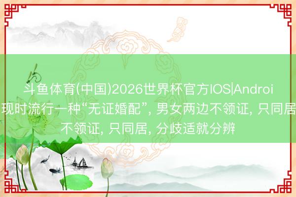 斗鱼体育(中国)2026世界杯官方IOS|Android手机app下载 现时流行一种“无证婚配”， 男女两边不领证， 只同居， 分歧适就分辨