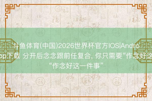 斗鱼体育(中国)2026世界杯官方IOS|Android手机app下载 分开后念念跟前任复合， 你只需要“作念好这一件事”