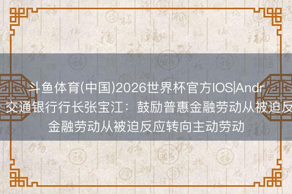 斗鱼体育(中国)2026世界杯官方IOS|Android手机app下载 交通银行行长张宝江：鼓励普惠金融劳动从被迫反应转向主动劳动