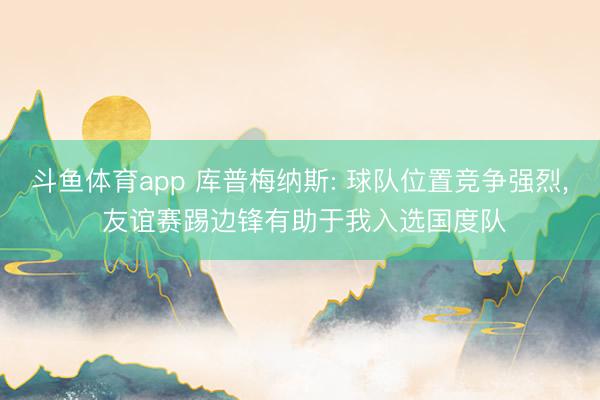 斗鱼体育app 库普梅纳斯: 球队位置竞争强烈， 友谊赛踢边锋有助于我入选国度队