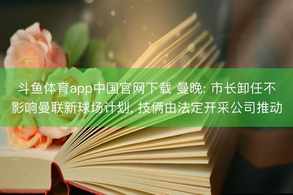 斗鱼体育app中国官网下载 曼晚: 市长卸任不影响曼联新球场计划， 技俩由法定开采公司推动