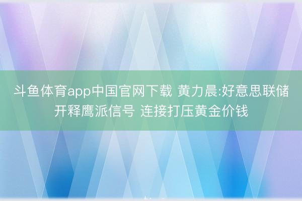 斗鱼体育app中国官网下载 黄力晨:好意思联储开释鹰派信号 连接打压黄金价钱