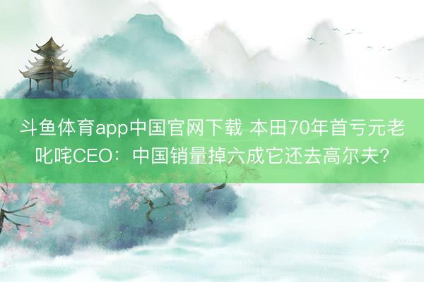 斗鱼体育app中国官网下载 本田70年首亏元老叱咤CEO：中国销量掉六成它还去高尔夫?