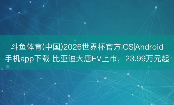 斗鱼体育(中国)2026世界杯官方IOS|Android手机app下载 比亚迪大唐EV上市，23.99万元起