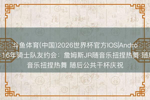 斗鱼体育(中国)2026世界杯官方IOS|Android手机app下载 16年骑士队友约会：詹姆斯JR随音乐扭捏热舞 随后公共干杯庆祝